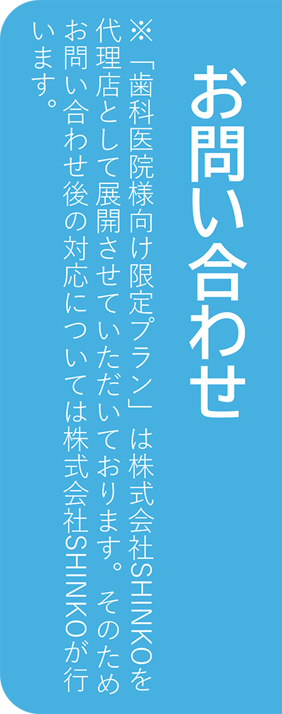 お問い合わせ ※「歯科医院様向け限定プラン」は株式会社SHINKOを代理店として展開させていただいております。そのためお問い合わせ後の対応については株式会社SHINKOが行います。