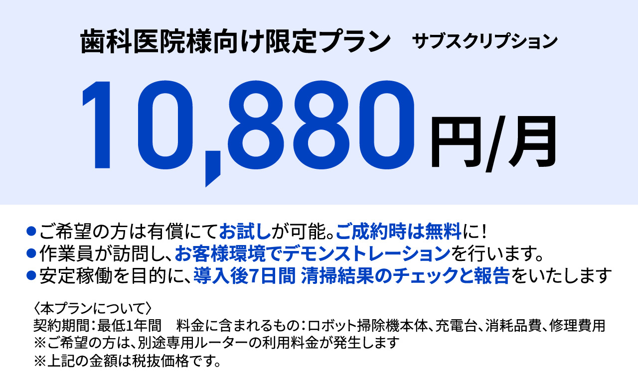 歯科医院様向け限定プラン サブスクリプション 10,880円/月 ●ご希望の方は有償にてお試しが可能。ご成約時は無料に! ●作業員が訪問し、お客様環境でデモンストレーションを行います。 ●安定稼働を目的に、導入後7日間 清掃結果のチェックと報告をいたします 〈本プランについて〉 契約期間:最低1年間 料金に含まれるもの: ロボット掃除機本体、充電台、消耗品費、修理費用 ※ご希望の方は、別途専用ルーターの利用料金が発生します ※「歯科医院様向け限定プラン」は株式会社SHINKOを代理店として展開させていただいております。そのためお問い合わせ後の対応については株式会社SHINKOが行います。